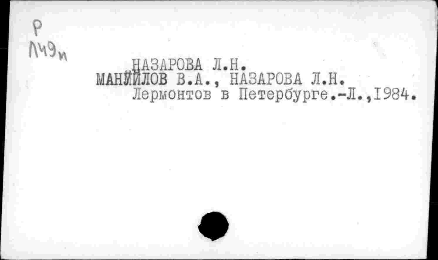 ﻿НАЗАРОВА Л.Н.
МАНИЛОВ В.А., НАЗАРОВА Л.Н.
Лермонтов в Петербурге.-Л.,1984.